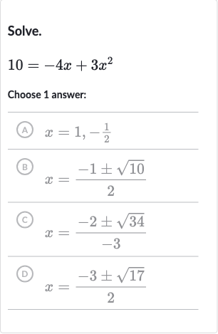 Solve.

10=-4x+3x^(2)
Choose 1 answer:
(A) 
x=1,-(1)/(2)
(B) 
x=(-1+-sqrt10)/(2)
(C) 
x=(-2+-sqrt34)/(-3)
(D) 
x=(-3+-sqrt17)/(2)