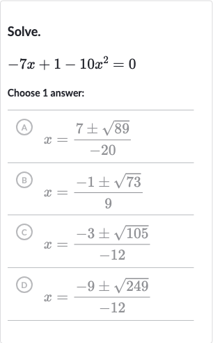 Solve.

-7x+1-10x^(2)=0
Choose 1 answer:
(A) 
x=(7+-sqrt89)/(-20)
(B) 
x=(-1+-sqrt73)/(9)
(C) 
x=(-3+-sqrt105)/(-12)
(D) 
x=(-9+-sqrt249)/(-12)