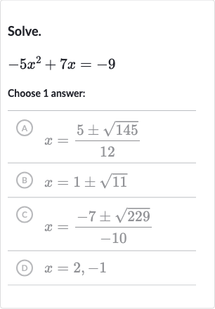 Solve.

-5x^(2)+7x=-9
Choose 1 answer:
(A) 
x=(5+-sqrt145)/(12)
(B) 
x=1+-sqrt11
(C) 
x=(-7+-sqrt229)/(-10)
(D) 
x=2,-1