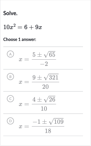 Solve.

10x^(2)=6+9x
Choose 1 answer:
(A) 
x=(5+-sqrt65)/(-2)
(B) 
x=(9+-sqrt321)/(20)
(c) 
x=(4+-sqrt26)/(10)
(D) 
x=(-1+-sqrt109)/(18)