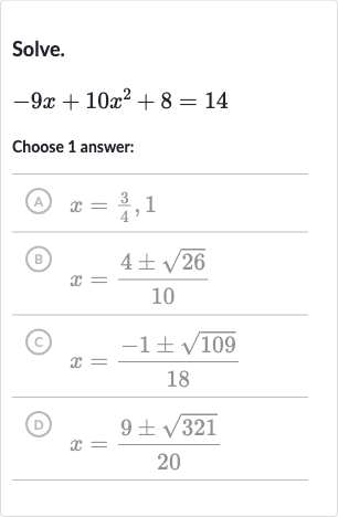 Solve.

-9x+10x^(2)+8=14
Choose 1 answer:
(A) 
x=(3)/(4),1
(B) 
x=(4+-sqrt26)/(10)
(c) 
x=(-1+-sqrt109)/(18)
(D) 
x=(9+-sqrt321)/(20)