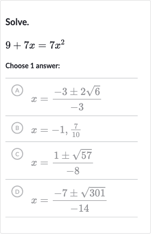 Solve.

9+7x=7x^(2)
Choose 1 answer:
(A) 
x=(-3+-2sqrt6)/(-3)
(B) 
x=-1,(7)/(10)
(C) 
x=(1+-sqrt57)/(-8)
(D) 
x=(-7+-sqrt301)/(-14)