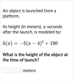An object is launched from a platform.
Its height (in meters), 
x seconds after the launch, is modeled by:

h(x)=-5(x-4)^(2)+180
What is the height of the object at the time of launch?
meters