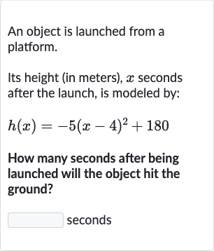 An object is launched from a platform.
Its height (in meters), 
x seconds after the launch, is modeled by:

h(x)=-5(x-4)^(2)+180
How many seconds after being launched will the object hit the ground?
seconds