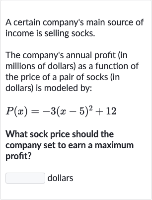 A certain company's main source of income is selling socks.
The company's annual profit (in millions of dollars) as a function of the price of a pair of socks (in dollars) is modeled by:

P(x)=-3(x-5)^(2)+12
What sock price should the company set to earn a maximum profit?
dollars