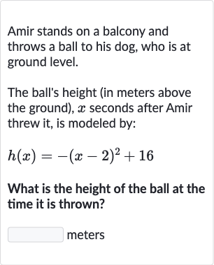 Amir stands on a balcony and throws a ball to his dog, who is at ground level.
The ball's height (in meters above the ground), 
x seconds after Amir threw it, is modeled by:

h(x)=-(x-2)^(2)+16
What is the height of the ball at the time it is thrown?
meters