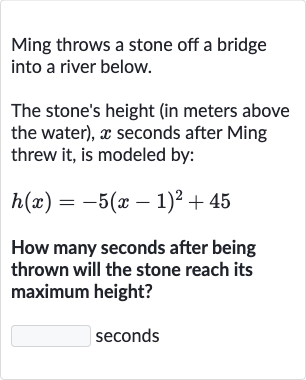 Ming throws a stone off a bridge into a river below.
The stone's height (in meters above the water), 
x seconds after Ming threw it, is modeled by:

h(x)=-5(x-1)^(2)+45
How many seconds after being thrown will the stone reach its maximum height?
seconds