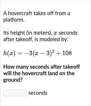 A hovercraft takes off from a platform.
Its height (in meters), 
x seconds after takeoff, is modeled by:

h(x)=-3(x-3)^(2)+108
How many seconds after takeoff will the hovercraft land on the ground?
seconds