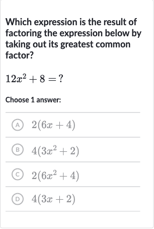 Which expression is the result of factoring the expression below by taking out its greatest common factor?
12x^(2)+8=?
Choose 1 answer:
(A) 2(6x+4)
(B) 4(3x^(2)+2)
(C) 2(6x^(2)+4)
(D) 4(3x+2)