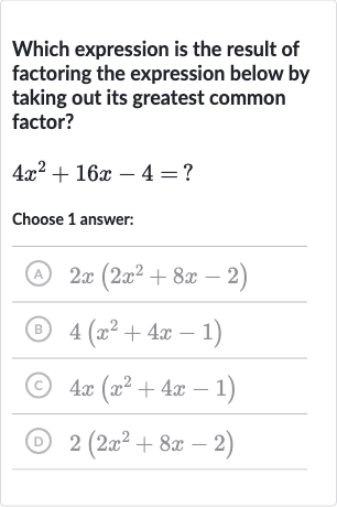 Which expression is the result of factoring the expression below by taking out its greatest common factor?

4x^(2)+16 x-4=?
Choose 1 answer:
(A) 
2x(2x^(2)+8x-2)
(B) 
4(x^(2)+4x-1)
(C) 
4x(x^(2)+4x-1)
(D) 
2(2x^(2)+8x-2)