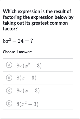 Which expression is the result of factoring the expression below by taking out its greatest common factor?

8x^(2)-24=?
Choose 1 answer:
(A) 
8x(x^(2)-3)
(B) 
8(x-3)
(C) 
8x(x-3)
(D) 
8(x^(2)-3)