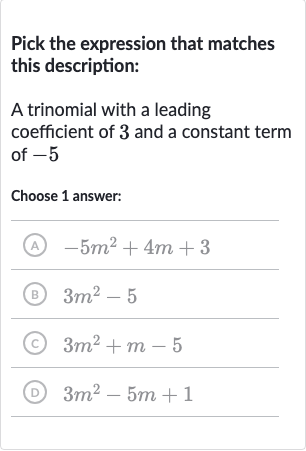 Pick the expression that matches this description:
A trinomial with a leading coefficient of 3 and a constant term of -5
Choose 1 answer:
(A) 
-5m^(2)+4m+3
(B) 
3m^(2)-5
(C) 
3m^(2)+m-5
(D) 
3m^(2)-5m+1