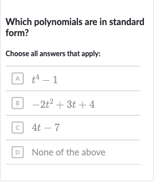 Which polynomials are in standard form?
Choose all answers that apply:
A 
t^(4)-1
B 
-2t^(2)+3t+4
c) 
4t-7
D None of the above