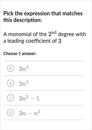 Pick the expression that matches this description:
A monomial of the 
2^("nd ") degree with a leading coefficient of 3
Choose 1 answer:
(A) 
3n^(2)
(B) 
2n^(3)
(C) 
3n^(2)-1
(D) 
3n-n^(2)
