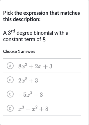 Pick the expression that matches this description:
A 
3^("rd ") degree binomial with a constant term of 8
Choose 1 answer:
(A) 
8x^(3)+2x+3
(B) 
2x^(8)+3
(C) 
-5x^(3)+8
(D) 
x^(3)-x^(2)+8