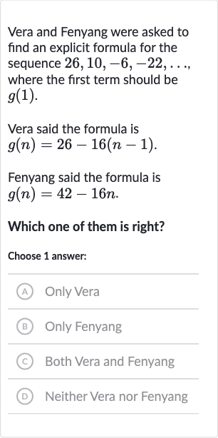 Vera and Fenyang were asked to find an explicit formula for the sequence 
26,10,-6,-22,dots, where the first term should be 
g(1).
Vera said the formula is 
g(n)=26-16(n-1).
Fenyang said the formula is 
g(n)=42-16 n.
Which one of them is right?
Choose 1 answer:
(A) Only Vera
(B) Only Fenyang
(C) Both Vera and Fenyang
(D) Neither Vera nor Fenyang