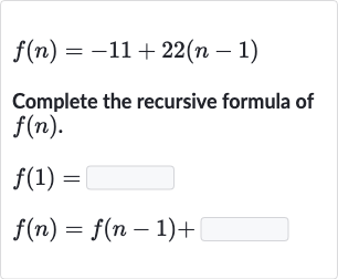 f(n)=-11+22(n-1)
Complete the recursive formula of 
f(n).

{:[f(1)=◻],[f(n)=f(n-1)+]:}
