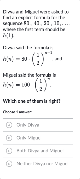 Divya and Miguel were asked to find an explicit formula for the sequence 
80,40,20,10,dots. where the first term should be 
h(1).
Divya said the formula is 
h(n)=80*((1)/(2))^(n-1), and
Miguel said the formula is

h(n)=160*((1)/(2))^(n)". "
Which one of them is right?
Choose 1 answer:
(A) Only Divya
(B) Only Miguel
(c) Both Divya and Miguel
(D) Neither Divya nor Miguel