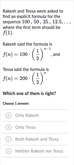 Rakesh and Tessa were asked to find an explicit formula for the sequence 
100,50,25,12.5,dots, where the first term should be 
f(1).
Rakesh said the formula is 
f(n)=100*((1)/(2))^(n-1), and
Tessa said the formula is

f(n)=200*((1)/(2))^(n)". "
Which one of them is right?
Choose 1 answer:
(A) Only Rakesh
(B) Only Tessa
(c) Both Rakesh and Tessa
(D) Neither Rakesh nor Tessa