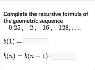 Complete the recursive formula of the geometric sequence

{:[-0.25","-2","-16","-128","dots.],[b(1)=],[b(n)=b(n-1).]:}