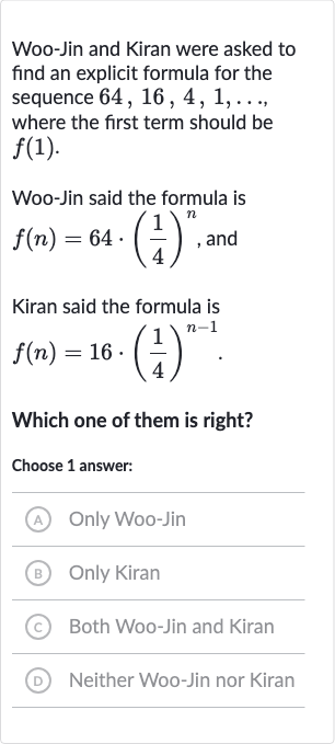 Woo-Jin and Kiran were asked to find an explicit formula for the sequence 
64,16,4,1,dots, where the first term should be 
f(1).
Woo-Jin said the formula is 
f(n)=64*((1)/(4))^(n), and
Kiran said the formula is

f(n)=16*((1)/(4))^(n-1)". "
Which one of them is right?
Choose 1 answer:
(A) Only Woo-Jin
(B) Only Kiran
(c) Both Woo-Jin and Kiran
(D) Neither Woo-Jin nor Kiran