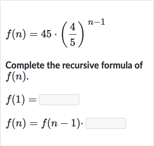 f(n)=45*((4)/(5))^(n-1)
Complete the recursive formula of 
f(n).

{:[f(1)=◻],[f(n)=f(n-1).]:}