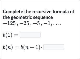 Complete the recursive formula of the geometric sequence

{:[-125","-25","-5","-1","dots.],[b(1)=],[b(n)=b(n-1)]:}