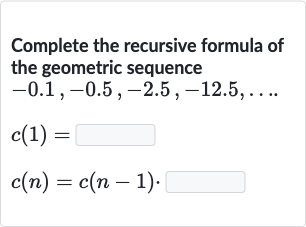 Complete the recursive formula of the geometric sequence

{:[-0.1","-0.5","-2.5","-12.5","dots.],[c(1)=],[c(n)=c(n-1).]:}
