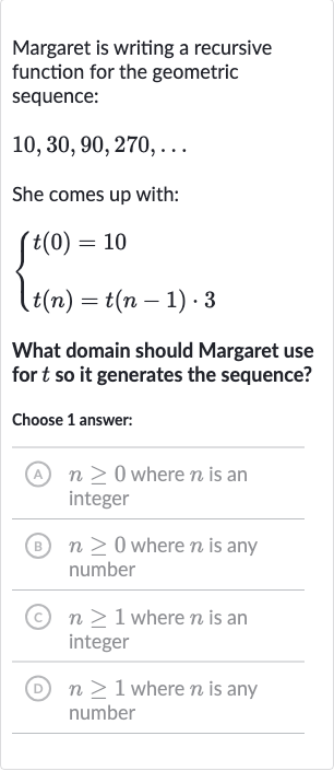 Margaret is writing a recursive function for the geometric sequence:

10,30,90,270,dots
She comes up with:

{[t(0)=10],[t(n)=t(n-1)*3]:}
What domain should Margaret use for 
t so it generates the sequence?
Choose 1 answer:
(A) 
n >= 0 where 
n is an integer
(B) 
n >= 0 where 
n is any number
(C) 
n >= 1 where 
n is an integer
(D) 
n >= 1 where 
n is any number