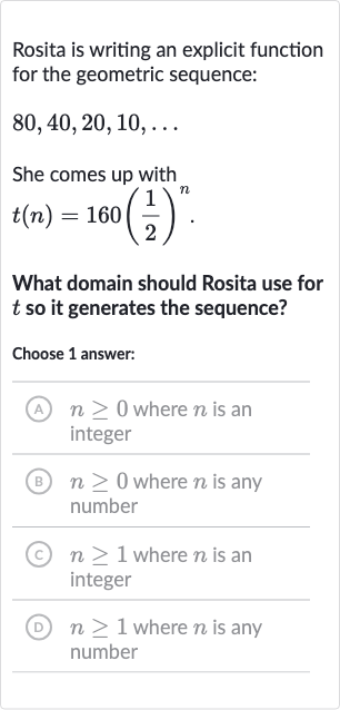 Rosita is writing an explicit function for the geometric sequence:

80,40,20,10,dots
She comes up with

t(n)=160((1)/(2))^(n)". "
What domain should Rosita use for 
t so it generates the sequence?
Choose 1 answer:
(A) 
n >= 0 where 
n is an integer
(B) 
n >= 0 where 
n is any number
(c) 
n >= 1 where 
n is an integer
(D) 
n >= 1 where 
n is any number
