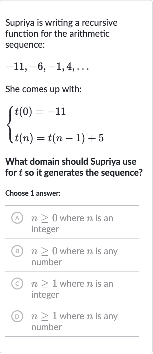 Supriya is writing a recursive function for the arithmetic sequence:

-11,-6,-1,4,dots
She comes up with:

{[t(0)=-11],[t(n)=t(n-1)+5]:}
What domain should Supriya use for 
t so it generates the sequence?
Choose 1 answer:
(A) 
n >= 0 where 
n is an integer
(B) 
n >= 0 where 
n is any number
(C) 
n >= 1 where 
n is an integer
(D) 
n >= 1 where 
n is any number