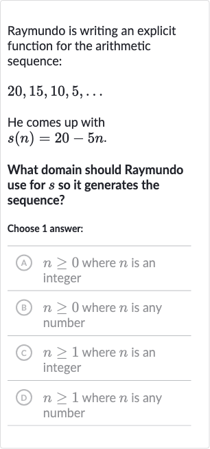 Raymundo is writing an explicit function for the arithmetic sequence:

20,15,10,5,dots
He comes up with

s(n)=20-5n". "
What domain should Raymundo use for 
s so it generates the sequence?
Choose 1 answer:
(A) 
n >= 0 where 
n is an integer
(B) 
n >= 0 where 
n is any number
(C) 
n >= 1 where 
n is an integer
(D) 
n >= 1 where 
n is any number