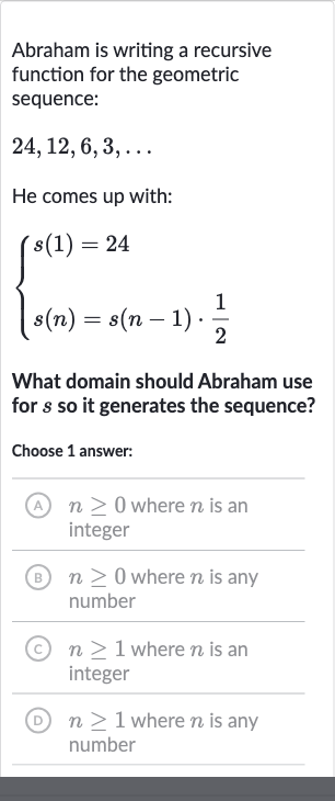 Abraham is writing a recursive function for the geometric sequence:

24,12,6,3,dots
He comes up with:

{[s(1)=24],[s(n)=s(n-1)*(1)/(2)]:}
What domain should Abraham use for 
s so it generates the sequence?
Choose 1 answer:
(A) 
n >= 0 where 
n is an integer
(B) 
n >= 0 where 
n is any number
(C) 
n >= 1 where 
n is an integer
(D) 
n >= 1 where 
n is any number