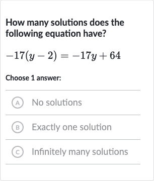 How many solutions does the following equation have?

-17(y-2)=-17 y+64
Choose 1 answer:
(A) No solutions
(B) Exactly one solution
(c) Infinitely many solutions