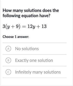 How many solutions does the following equation have?

3(y+9)=12 y+13
Choose 1 answer:
(A) No solutions
(B) Exactly one solution
(c) Infinitely many solutions