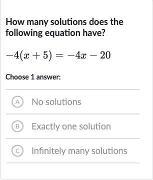 How many solutions does the following equation have?

-4(x+5)=-4x-20
Choose 1 answer:
(A) No solutions
(B) Exactly one solution
(c) Infinitely many solutions