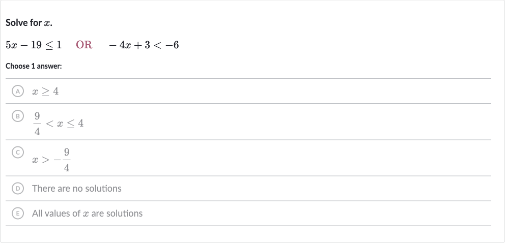 Solve for 
x.

5x-19 <= 1quad OR 
quad-4x+3 < -6
Choose 1 answer:
(A) 
x >= 4
(B) 
(9)/(4) < x <= 4
(C) 
x > -(9)/(4)
(D) There are no solutions
(E) All values of 
x are solutions