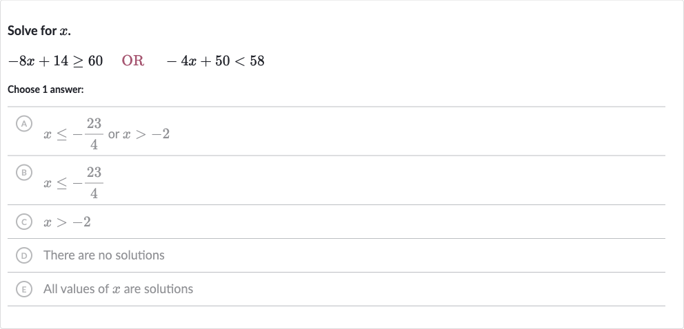 Solve for 
x.

-8x+14 >= 60quad" OR "quad-4x+50 < 58
Choose 1 answer:
A 
x <= -(23)/(4) or 
x > -2
(B) 
x <= -(23)/(4)
(C) 
x > -2
(D) There are no solutions
(E) All values of 
x are solutions