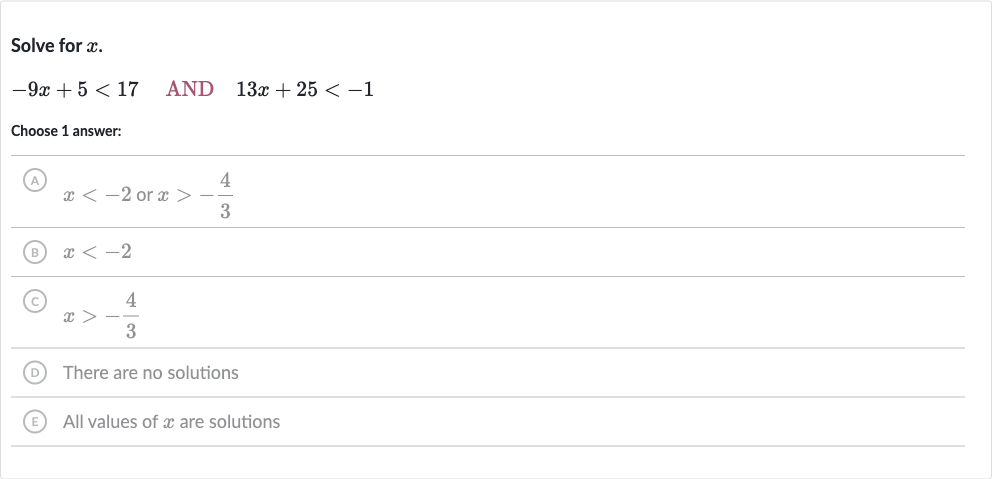 Solve for 
x.

-9x+5 < 17quad AND 
quad13 x+25 < -1
Choose 1 answer:
(A) 
x < -2 or 
x > -(4)/(3)
(B) 
x < -2
(C) 
x > -(4)/(3)
(D) There are no solutions
(E) All values of 
x are solutions