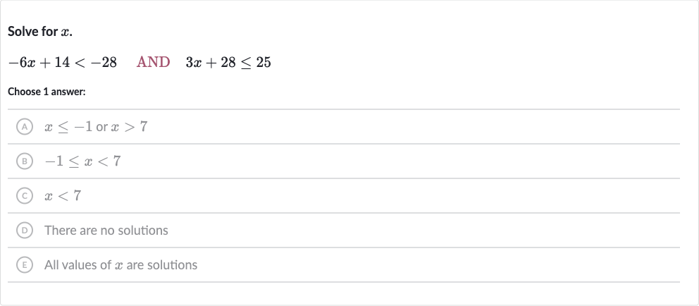 Solve for 
x.

-6x+14 < -28quad AND 
quad3x+28 <= 25
Choose 1 answer:
(A) 
x <= -1 or 
x > 7
(B) 
-1 <= x < 7
(C) 
x < 7
(D) There are no solutions
(E) All values of 
x are solutions