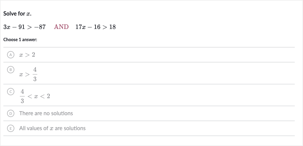 Solve for 
x.

3x-91 > -87quad AND 
quad17 x-16 > 18
Choose 1 answer:
(A) 
x > 2
(B) 
x > (4)/(3)
(C) 
(4)/(3) < x < 2
D There are no solutions
(E) All values of 
x are solutions