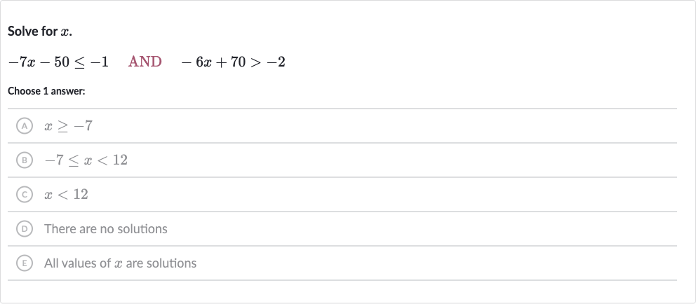 Solve for 
x.

-7x-50 <= -1quad AND 
quad-6x+70 > -2
Choose 1 answer:
(A) 
x >= -7
(B) 
-7 <= x < 12
(C) 
x < 12
(D) There are no solutions
(E) All values of 
x are solutions