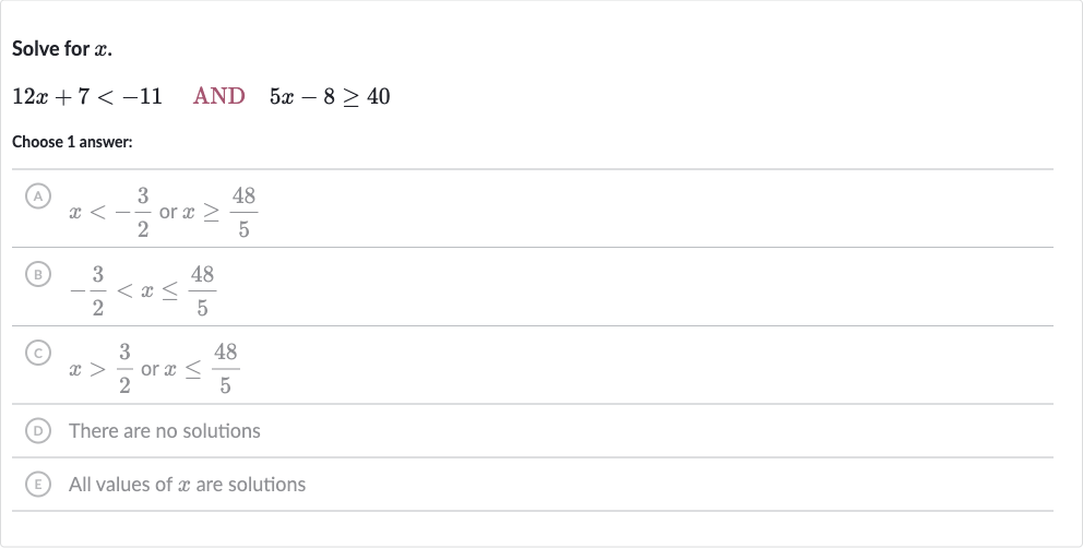 Solve for 
x.

12 x+7 < -11quad AND 
quad5x-8 >= 40
Choose 1 answer:
(A) 
x < -(3)/(2) or 
x >= (48)/(5)
(B) 
-(3)/(2) < x <= (48)/(5)
(C) 
x > (3)/(2) or 
x <= (48)/(5)
(D) There are no solutions
(E) All values of 
x are solutions