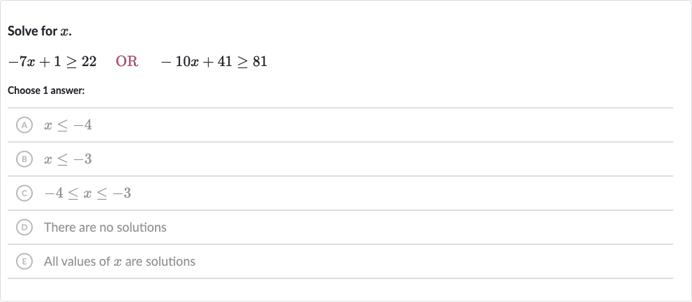 Solve for 
x.

-7x+1 >= 22quad" OR "quad-10 x+41 >= 81
Choose 1 answer:
(A) 
x <= -4
(B) 
x <= -3
(C) 
-4 <= x <= -3
(D) There are no solutions
(E) All values of 
x are solutions