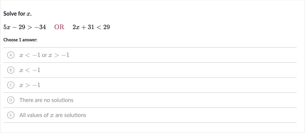 Solve for 
x.

5x-29 > -34quad OR 
quad2x+31 < 29
Choose 1 answer:
(A) 
x < -1 or 
x > -1
(B) 
x < -1
(C) 
x > -1
(D) There are no solutions
(E) All values of 
x are solutions