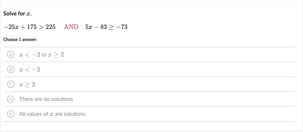 Solve for 
x.

-25 x+175 > 225quad" AND "quad5x-83 >= -73
Choose 1 answer:
(A) 
x < -2 or 
x >= 2
(B) 
x < -2
(C) 
x >= 2
(D) There are no solutions
(E) All values of 
x are solutions