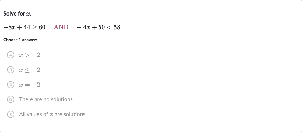 Solve for 
x.

-8x+44 >= 60quad" AND "quad-4x+50 < 58
Choose 1 answer:
(A) 
x > -2
(B) 
x <= -2
(C) 
x=-2
D There are no solutions
(E) All values of 
x are solutions