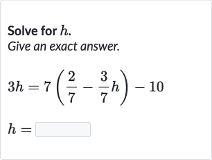Solve for 
h.
Give an exact answer.

{:[3h=7((2)/(7)-(3)/(7)h)-10],[h=]:}