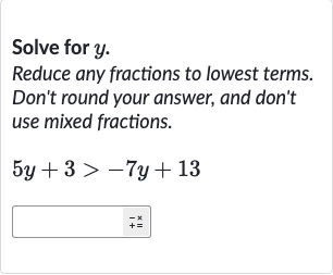 Solve for 
y.
Reduce any fractions to lowest terms. Don't round your answer, and don't use mixed fractions.

5y+3 > -7y+13