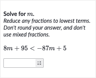Solve for 
m.
Reduce any fractions to lowest terms. Don't round your answer, and don't use mixed fractions.

8m+95 < -87 m+5